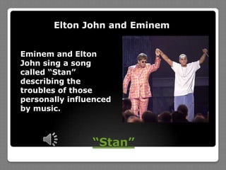 “Stan”Elton John and Eminem Eminem and Elton John sing a song called “Stan” describing the troubles of those personally influenced by music.