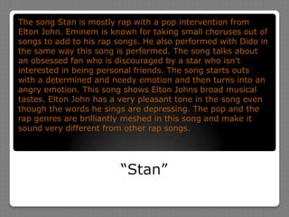 “Stan”The song Stan is mostly rap with a pop intervention from Elton John. Eminem is known for taking small choruses out of songs to add to his rap songs. He also performed with Dido in the same way this song is performed. The song talks about an obsessed fan who is discouraged by a star who isn't interested in being personal friends. The song starts outs with a determined and needy emotion and then turns into an angry emotion. This song shows Elton Johns broad musical tastes. Elton John has a very pleasant tone in the song even though the words he sings are depressing. The pop and the rap genres are brilliantly meshed in this song and make it sound very different from other rap songs.