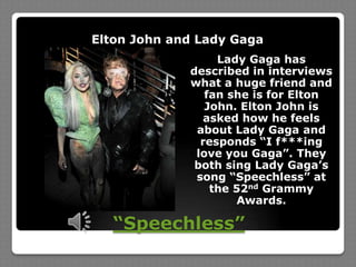 “Speechless”Elton John and Lady GagaLady Gaga has described in interviews what a huge friend and fan she is for Elton John. Elton John is asked how he feels about Lady Gaga and responds “I f***ing love you Gaga”. They both sing Lady Gaga’s song “Speechless” at the 52nd Grammy Awards.