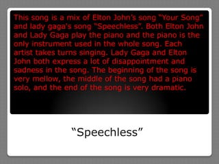 This song is a mix of Elton John’s song “Your Song” and lady gaga's song “Speechless”. Both Elton John and Lady Gaga play the piano and the piano is the only instrument used in the whole song. Each artist takes turns singing. Lady Gaga and Elton John both express a lot of disappointment and sadness in the song. The beginning of the song is very mellow, the middle of the song had a piano solo, and the end of the song is very dramatic.“Speechless”
