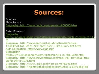 Sources:Sources:Main Source:Biography- http://www.imdb.com/name/nm0005056/bioExtra Sources:Biography- http://marriage.about.com/od/samesexcelebritycouples/p/eltonjohn.htmBiograpgy- http://www.dailymail.co.uk/tvshowbiz/article-1343395/Elton-Johns-new-baby-door-1-3m-luxury-flat.htmlAidsFoundation- http://www.ejaf.org/Biograpghy- http://www.eltonography.com/songs/candle_in_the_wind.htmlBiography- http://www.thevideobeat.com/rock-roll-movies/all-this-world-war-ii-1976.htmlBiography- http://www.imdb.com/name/nm0750412/bioBiography- http://nightswithalicecooper.com/Alice-s-Bio/3486448