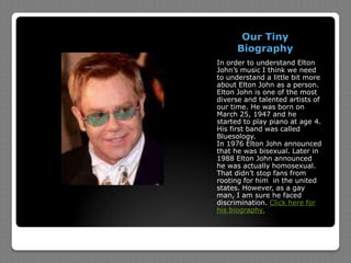 Our Tiny BiographyIn order to understand Elton John’s music I think we need to understand a little bit more about Elton John as a person. Elton John is one of the most diverse and talented artists of our time. He was born on March 25, 1947 and he started to play piano at age 4. His first band was called Bluesology.In 1976 Elton John announced that he was bisexual. Later in 1988 Elton John announced he was actually homosexual. That didn’t stop fans from rooting for him  in the united states. However, as a gay man, I am sure he faced discrimination. Click here for his biography.