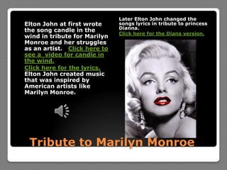 Later Elton John changed the songs lyrics in tribute to princess Dianna.Click here for the Diana version. Elton John at first wrote the song candle in the wind in tribute for Marilyn Monroe and her struggles as an artist. Click here to see a  video for candle in the wind.Click here for the lyrics. Elton John created music that was inspired by American artists like Marilyn Monroe.Tribute to Marilyn Monroe