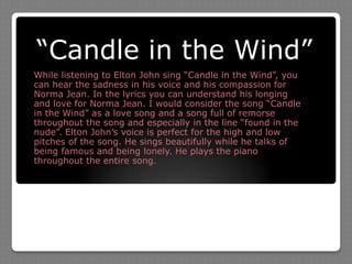 “Candle in the Wind”While listening to Elton John sing “Candle in the Wind”, you can hear the sadness in his voice and his compassion for Norma Jean. In the lyrics you can understand his longing and love for Norma Jean. I would consider the song “Candle in the Wind” as a love song and a song full of remorse throughout the song and especially in the line “found in the nude”. Elton John’s voice is perfect for the high and low pitches of the song. He sings beautifully while he talks of being famous and being lonely. He plays the piano throughout the entire song. 