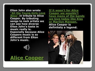 Elton John also wrote “All the Young Girls Love Alice” in tribute to Alice Cooper. By tributing songs to rock artists we can see how diverse Elton John’s taste in music really is. Especially because Alice Coopers music is so different from Elton John’s music.If it wasn’t for Alice Cooper we wouldn’t have many of the bands we love today like Kiss or Marilyn Manson. Alice Cooper is definitely a legend.Alice Cooper