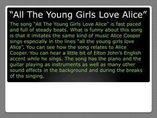 “All The Young Girls Love Alice”The song “All The Young Girls Love Alice” is fast paced and full of steady beats. What is funny about this song is that it imitates the same kind of music Alice Cooper sings especially in the lines “all the young girls love Alice”. You can see how the song relates to Alice Cooper. You can hear a little bit of Elton John’s English accent while he sings. The song has the piano and the guitar playing as instruments as well as many other sound effects in the background and during the breaks of the singing.