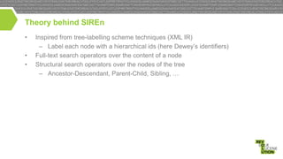 Theory behind SIREn
•
•
•

Inspired from tree-labelling scheme techniques (XML IR)
– Label each node with a hierarchical ids (here Dewey’s identifiers)
Full-text search operators over the content of a node
Structural search operators over the nodes of the tree
– Ancestor-Descendant, Parent-Child, Sibling, …

 