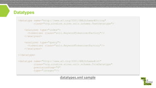 Datatypes
<datatype name="http://www.w3.org/2001/XMLSchema#String"
class="org.sindice.siren.solr.schema.TextDatatype">
<analyzer type="index">
<tokenizer class="solr.KeywordTokenizerFactory"/>
</analyzer>
<analyzer type="query">
<tokenizer class="solr.KeywordTokenizerFactory"/>
</analyzer>
</datatype>
<datatype name="http://www.w3.org/2001/XMLSchema#int"
class="org.sindice.siren.solr.schema.TrieDatatype"
precisionStep="8"
type="integer"/>

datatypes.xml sample

 