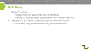 Node Query
•

•

Query Processing
– Collects matching document and node identifiers
– Posting list traversal order: document ids, node ids then positions
Adaptation of all Lucene’s Query classes to the new file structure
– NodeTermQuery, NodeBooleanQuery, NodePhraseQuery, …

 