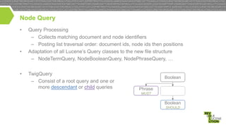 Node Query
•

•

•

Query Processing
– Collects matching document and node identifiers
– Posting list traversal order: document ids, node ids then positions
Adaptation of all Lucene’s Query classes to the new file structure
– NodeTermQuery, NodeBooleanQuery, NodePhraseQuery, …
TwigQuery
– Consist of a root query and one or
more descendant or child queries

Boolean

Phrase
MUST

Boolean
SHOULD

 