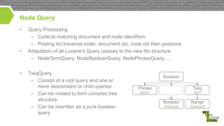 Node Query
•

•

•

Query Processing
– Collects matching document and node identifiers
– Posting list traversal order: document ids, node ids then positions
Adaptation of all Lucene’s Query classes to the new file structure
– NodeTermQuery, NodeBooleanQuery, NodePhraseQuery, …
TwigQuery
– Consist of a root query and one or
more descendant or child queries
– Can be nested to form complex tree
structure
– Can be rewritten as a pure boolean
query

Boolean

Phrase

Twig

MUST

NOT

Boolean

Range

SHOULD

SHOULD

 
