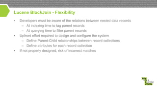 Lucene BlockJoin - Flexibility
•

•

•

Developers must be aware of the relations between nested data records
– At indexing time to tag parent records
– At querying time to filter parent records
Upfront effort required to design and configure the system
– Define Parent-Child relationships between record collections
– Define attributes for each record collection
If not properly designed, risk of incorrect matches

 