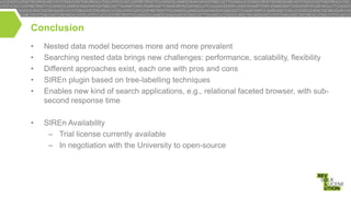 Conclusion
•
•
•
•
•

Nested data model becomes more and more prevalent
Searching nested data brings new challenges: performance, scalability, flexibility
Different approaches exist, each one with pros and cons
SIREn plugin based on tree-labelling techniques
Enables new kind of search applications, e.g., relational faceted browser, with subsecond response time

•

SIREn Availability
– Trial license currently available
– In negotiation with the University to open-source

 