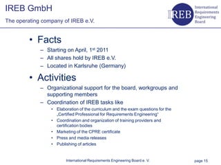 IREB GmbH
    The operating company of IREB e.V.


                • Facts
                  – Starting on April, 1st 2011
Kapitelname 1




                  – All shares hold by IREB e.V.
                  – Located in Karlsruhe (Germany)

                • Activities
                  – Organizational support for the board, workgroups and
                    supporting members
                  – Coordination of IREB tasks like
                      • Elaboration of the curriculum and the exam questions for the
                        „Certified Professional for Requirements Engineering“
                      • Coordination and organization of training providers and
                        certification bodies
                      • Marketing of the CPRE certificate
                      • Press and media releases
                      • Publishing of articles


                             International Requirements Engineering Board e. V.        page 15
 