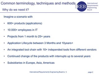 Common terminology, techniques and methods
    Why do we need it?

        Imagine a scenario with

        • 600+ products (applications)
Kapitelname 1




        • 10.000+ employees in IT

        • Projects from 1 month to 25+ years

        • Application Lifecycle between 3 Months and 10years+

        • An integrated tool chain with 10+ independed tools from different vendors

        • Continued change of the products with interrupts up to several years

        • Subsidiaries in Europe, Asia, Americas


                            International Requirements Engineering Board e. V.   page 2
 