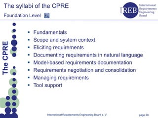The syllabi of the CPRE
   Foundation Level


                   Fundamentals
                
Kapitelname 1




                    Scope and system context
  The CPRE




                   Eliciting requirements
                   Documenting requirements in natural language
                   Model-based requirements documentation
                   Requirements negotiation and consolidation
                   Managing requirements
                   Tool support




                         International Requirements Engineering Board e. V.   page 20
 