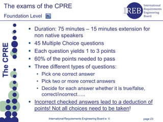 The exams of the CPRE
   Foundation Level

                 Duration: 75 minutes – 15 minutes extension for
                  non native speakers
Kapitelname 1




                 45 Multiple Choice questions
  The CPRE




                 Each question yields 1 to 3 points
                 60% of the points needed to pass
                 Three different types of questions:
                   • Pick one correct answer
                   • Pick two or more correct answers
                   • Decide for each answer whether it is true/false,
                     correct/incorrect…..
                 Incorrect checked answers lead to a deduction of
                  points! Not all choices need to be taken!
                        International Requirements Engineering Board e. V.   page 23
 