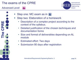 The exams of the CPRE
   Advanced Level

                 Step one: MC exam as in
                 Step two: Elaboration of a homework
Kapitelname 1




                   • Description of a complex project according to the
  The CPRE




                     context of the syllabus.
                   • Detailed justification of the chosen techniques and
                     documentation forms
                   • Size and format of deliverables depending on AL
                     module
                   • Estimated effort: Two days
                   • Submission 90 days after registration




                        International Requirements Engineering Board e. V.   page 24
 