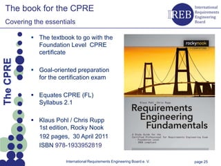 The book for the CPRE
   Covering the essentials

                 The textbook to go with the
                  Foundation Level CPRE
                  certificate
Kapitelname 1
  The CPRE




                 Goal-oriented preparation
                  for the certification exam

                 Equates CPRE (FL)
                  Syllabus 2.1

                 Klaus Pohl / Chris Rupp
                  1st edition, Rocky Nook
                  192 pages, 30 April 2011
                  ISBN 978-1933952819

                            International Requirements Engineering Board e. V.   page 25
 