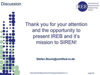 Discussion



             Thank you for your attention
               and the opportunity to
                present IREB and it’s
                 mission to SIREN!


                       Stefan.Sturm@certified-re.de



               International Requirements Engineering Board e. V.   page 26
 