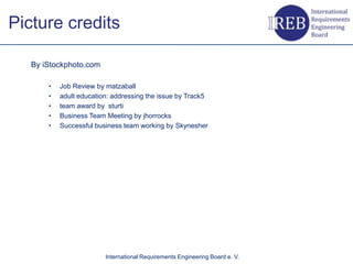 Picture credits

   By iStockphoto.com

       •   Job Review by matzaball
       •   adult education: addressing the issue by Track5
       •   team award by sturti
       •   Business Team Meeting by jhorrocks
       •   Successful business team working by Skynesher




                         International Requirements Engineering Board e. V.
 