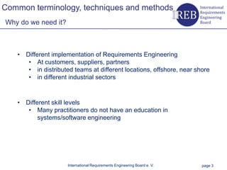 Common terminology, techniques and methods
    Why do we need it?



                • Different implementation of Requirements Engineering
Kapitelname 1




                   • At customers, suppliers, partners
                   • in distributed teams at different locations, offshore, near shore
                   • in different industrial sectors



                • Different skill levels
                   • Many practitioners do not have an education in
                       systems/software engineering




                                  International Requirements Engineering Board e. V.   page 3
 