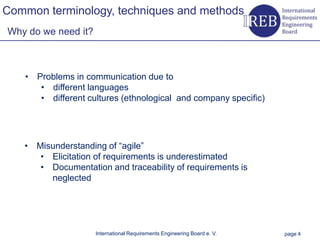 Common terminology, techniques and methods
    Why do we need it?



                • Problems in communication due to
Kapitelname 1




                   • different languages
                   • different cultures (ethnological and company specific)




                • Misunderstanding of “agile”
                   • Elicitation of requirements is underestimated
                   • Documentation and traceability of requirements is
                     neglected




                                 International Requirements Engineering Board e. V.   page 4
 