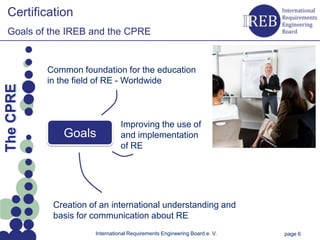 Certification
   Goals of the IREB and the CPRE


                Common foundation for the education
Kapitelname 1




                in the field of RE - Worldwide
  The CPRE




                                     Improving the use of
                   Goals             and implementation
                                     of RE




                 Creation of an international understanding and
                 basis for communication about RE
                           International Requirements Engineering Board e. V.   page 6
 
