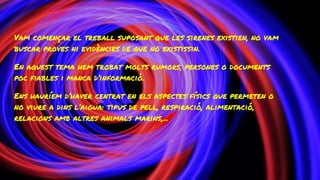 Vam començar el treball suposant que les sirenes existien, no vam
buscar proves ni evidències de que no existissin.
En aquest tema hem trobat molts rumors, persones o documents
poc fiables i manca d’informació.
Ens hauríem d’haver centrat en els aspectes físics que permeten o
no viure a dins l’aigua: tipus de pell, respiració, alimentació,
relacions amb altres animals marins,...
 