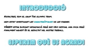 Nosaltres, som el grup The olimpic team.
hem estat investigant les característiques de les sirenes.
VÀREM estar buscant informació però ens vAm desviar. una mica però
finalment aquest és el resultat del nostre treball.
 