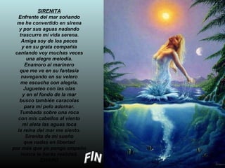 SIRENITA Enfrente del mar soñando me he convertido en sirena y por sus aguas nadando trascurre mi vida serena. Amiga soy de los peces y en su grata compañía cantando voy muchas veces una alegre melodía. Enamoro al marinero que me ve en su fantasía navegando en su velero me escucha con alegría. Jugueteo con las olas y en el fondo de la mar busco también caracolas para mi pelo adornar. Tumbada sobre una roca con mis cabellos al viento mi aleta las aguas toca la reina del mar me siento. Sirenita de mi sueño que nadas en libertad por más que yo pongo empeño nunca te harás realidad. CHARO FIN 