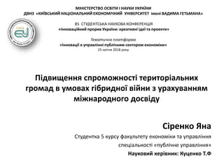 МІНІСТЕРСТВО ОСВІТИ І НАУКИ УКРАЇНИ
ДВНЗ «КИЇВСЬКИЙ НАЦІОНАЛЬНИЙ ЕКОНОМІЧНИЙ УНІВЕРСИТЕТ імені ВАДИМА ГЕТЬМАНА»
85 СТУДЕНТСЬКА НАУКОВА КОНФЕРЕНЦІЯ
«Інноваційний прорив України: креативні ідеї та проекти»
Тематична платформа
«Інновації в управлінні публічним сектором економіки»
25 квітня 2018 року
Підвищення спроможності територіальних
громад в умовах гібридної війни з урахуванням
міжнародного досвіду
Сіренко Яна
Студентка 5 курсу факультету економіки та управління
спеціальності «публічне управління»
Науковий керівник: Куценко Т.Ф
 