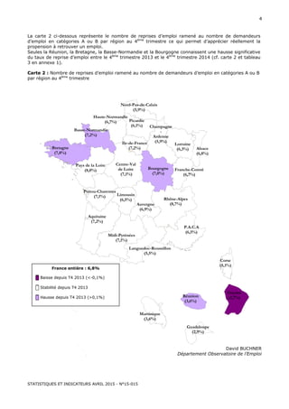 STATISTIQUES ET INDICATEURS AVRIL 2015 - N°15-015
4
La carte 2 ci-dessous représente le nombre de reprises d’emploi ramené au nombre de demandeurs
d’emploi en catégories A ou B par région au 4ème
trimestre ce qui permet d’apprécier réellement la
propension à retrouver un emploi.
Seules la Réunion, la Bretagne, la Basse-Normandie et la Bourgogne connaissent une hausse significative
du taux de reprise d’emploi entre le 4ème
trimestre 2013 et le 4ème
trimestre 2014 (cf. carte 2 et tableau
3 en annexe 1).
Carte 2 : Nombre de reprises d’emploi ramené au nombre de demandeurs d’emploi en catégories A ou B
par région au 4ème
trimestre
David BUCHNER
Département Observatoire de l’Emploi
Corse
(5,1%)
Midi-Pyrénées
(7,1%)
Poitou-Charentes
(7,1%)
Bretagne
(7,8%)
Aquitaine
(7,2%)
Ile-de-France
(7,2%)
Languedoc-Roussillon
(5,5%)
Alsace
(6,8%)
P.A.C.A
(6,5%)
Limousin
(6,5%)
Haute-Normandie
(6,7%)
Pays de la Loire
(8,0%)
Centre-Val
de Loire
(7,1%)
Nord-Pas-de-Calais
(5,9%)
Rhône-Alpes
(8,7%)
Picardie
(6,1%)
Auvergne
(6,9%)
Lorraine
(6,3%)
Bourgogne
(7,0%)
Basse-Normandie
(7,2%)
Champagne
-
Ardenne
(5,9%)
Franche-Comté
(6,7%)
France entière : 6,8%
█ Baisse depuis T4 2013 (<-0,1%)
█ Stabilité depuis T4 2013
█ Hausse depuis T4 2013 (>0,1%)
Guyane
(2,7%)Réunion
(3,6%)
Guadeloupe
(2,9%)
Martinique
(3,6%)
 