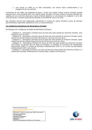 POUR EN SAVOIR PLUS
contact-DSEE.00144@pole-emploi.fr
www.pole-emploi.org
Pôle emploi, 1 avenue du Docteur Gley, 75987 Paris cedex 20
Directeur de publication
Jean BASSÈRES
Directeur de la rédaction
Stéphane DUCATEZ
Réalisation
Direction des Statistiques, des Études et de l’Évaluation
sont entrés en AFPR ou en POE individuelle, ces actions étant conditionnelles à un
engagement de recrutement.
L’ensemble de ces règles est appliquée de façon à éviter tout double compte (reprise d’emploi durable
mesurée deux mois successifs pour une même reprise d’emploi). De plus, lorsque la reprise d’emploi est
repérée par une sortie des listes pour reprise d’emploi déclarée, ou une bascule en catégorie C ou E, elle
n’est pas prise en compte lorsqu’elle est associée à une DPAE de moins d’un mois.
Cet indicateur permet ainsi d’approcher précisément le nombre de reprise d’emploi à partir de données
administratives, disponibles rapidement et sur un champ exhaustif.
Les catégories statistiques de demandeurs d’emploi
On distingue les 5 catégories suivantes de demandeurs d’emploi :
- Catégorie A : demandeurs d’emploi tenus de faire des actes positifs de recherche d’emploi, sans
emploi au cours du mois.
- Catégorie B : demandeurs d’emploi tenus de faire des actes positifs de recherche d’emploi, ayant
exercé une activité réduite courte (de 78 heures ou moins au cours du mois).
- Catégorie C : demandeurs d’emploi tenus de faire des actes positifs de recherche d’emploi, ayant
exercé une activité réduite longue (de plus de 78 heures au cours du mois).
- Catégorie D : demandeurs d’emploi non tenus de faire des actes positifs de recherche d’emploi,
sans emploi. Ils peuvent être en stage ou formation, en maladie, en convention de reclassement
personnalisé (CRP), en contrat de transition professionnelle (CTP) ou en contrat de sécurisation
professionnelle (CSP), sans emploi.
- Catégorie E : demandeurs d’emploi non tenus de faire des actes positifs de recherche d’emploi, en
emploi (par exemple, bénéficiaires de contrats aidés, créateurs d’entreprise).
 