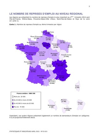 STATISTIQUES ET INDICATEURS AVRIL 2015 - N°15-015
3
LE NOMBRE DE REPRISES D’EMPLOI AU NIVEAU REGIONAL
Les régions qui présentent le nombre de reprises d’emploi le plus important au 4ème
trimestre 2014 sont
l’Ile-de-France, Rhône-Alpes, Provence-Alpes-Côte d’Azur, Nord-Pas-de-Calais et Pays de la Loire
(cf. carte 1).
Carte 1 : Nombre de reprises d’emploi au 4ème trimestre par région
Cependant, ces quatre régions présentent également un nombre de demandeurs d’emploi en catégories
A ou B proportionnellement élevé.
Corse
(3 100)
Midi-Pyrénées
(42 600)
Poitou-Charentes
(23 200)
Bretagne
(44 500)
Aquitaine
(46 800)
Ile-de-France
(165 500)
Languedoc-
Roussillon
(38 800)
Alsace
(23 100)
P.A.C.A
(72 700)
Limousin
(7 900)
Haute-Normandie
(25 100)
Pays de la Loire
(53 100)
Centre-Val
de Loire
(33 600)
Nord-Pas-de-Calais
(55 400)
Rhône-Alpes
(101 600)
Picardie
(24 700)
Auvergne
(16 100)
Lorraine
(28 400)
Bourgogne
(19 500)
Basse-Normandie
(18 800) Champagne-
Ardenne
(16 000)
Franche-Comté
(13 800)
France entière : 988 100
█ Moins de 20 000
█ De 20 000 à moins 40 000
█ De 40 000 à moins de 65 000
█ Plus de 70 000
Guyane
(1 900)
Réunion
(16 900)
Guadeloupe
(5 800)
Martinique
(5 300)
 