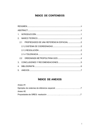 i
ÍNDICE DE CONTENIDOS
RESUMEN..................................................................................................................ii
ABSTRACT.................................................................................................................ii
1. INTRODUCCIÓN...............................................................................................1
2. MARCO TEÓRICO............................................................................................2
2.1 PROPIEDADES DE UNA REFERENCIA ESPACIAL ..........................2
2.1.2 SISTEMA DE COORDENADAS ...........................................................2
2.1.3 RESOLUCIÓN .........................................................................................2
2.1.4 TOLERANCIA ..........................................................................................3
2.2 ORDENANZA METROPOLITANA 0225.................................................4
3. CONCLUSIONES Y RECOMENDACIONES................................................5
4. BIBLIOGRAFÍA ..................................................................................................6
5. ANEXOS .............................................................................................................7
ÍNDICE DE ANEXOS
Anexo #1
Ejemplos de sistemas de referencia espacial……..…………………………….7
Anexo #2
Propiedades de SIRES: resolución ………….……..……………………….…...7
 