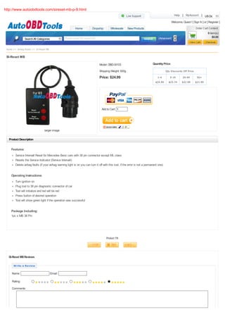 http://www.autoobdtools.com/sireset-mb-p-9.html
                                                                                                                                                    Help | MyAccount | US Dollar

                                                                                                                                                  Welcome, Guest ! [ Sign In ] or [ Register ]
                                                            Home           Dropship        Wholesale      New Products
                                                                                                                                                                                   0 item(s)
                                                  Please enter the keywords                                                          (Advanced)                                        $0.00
                 Search All Categories


 Home >> Airbag Reset >> SI-Reset MB

 SI-Reset MB

                                                                                 Model: OBD-SI103                               Quantity Price:

                                                                                 Shipping Weight: 500g                                      Qty Discounts Off Price

                                                                                 Price: $24.99                                      1-4        5-19         20-49        50+
                                                                                                                                  $24.99      $23.74       $22.99      $21.99




                                                                                   Add to Cart: 1




                                 larger image

   Product Description


     Features:
        Service Intervall Reset for Mercedes Benz cars with 38 pin connector except ML class
        Resets the Service Indicator (Service Intervall)
        Delete airbag faults (if your airbag warning light is on you can turn it off with this tool, if the error is not a permanent one)


     Operating Instructions:
        Turn ignition on
        Plug tool to 38 pin diagnostic connector of car
        Tool will initialize and led will be red
        Press button of desired operation
        Tool will show green light if the operation was successful


     Package Including:
     1pc x MB 38 Pin




                                                                                       Product 7/8




  SI-Reset MB Reviews

      Write a Review

     Name:                               Email:

     Rating:

     Comments:
 