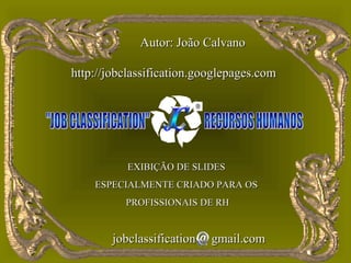 Autor: João Calvano

http://jobclassification.googlepages.com




           EXIBIÇÃO DE SLIDES
    ESPECIALMENTE CRIADO PARA OS
          PROFISSIONAIS DE RH


        jobclassification   gmail.com
 