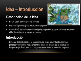 Descripción de la Idea
• Es un juego con niveles no lineales
• Distintas opciones para alcanzar su objetivo.
• Action RPG de aventura donde el personaje debe superar distintos retos con
  el fin de restaurar la paz en su pueblo.

Introducción
• El héroe deberá recorrer el continente de Sirev enfrentando distintos
  peligros y laberintos hasta encontrar todas las piezas de la estatua del
  Dragón Kayo Zoria, con la cual podra restablecer el orden en su pueblo.
 