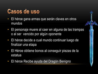 • El héroe gana armas que serán claves en otros
  mundos
• El personaje muere al caer en alguna de las trampas
  o al ser vencido por algún oponente
• El héroe decide a cual mundo continuar luego de
  finalizar una etapa
• El Héroe obtiene bonos al conseguir piezas de la
  estatua
• El héroe Recibe ayuda del Dragón Benigno
 