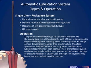 Automatic Lubrication System
           Types & Operation
Single Line – Resistance System
   •   Comprises a manual or automatic pump
   •   Delivers lubricant to resistance metering valves
   •   Operates at low pressures around 200psi
   •   Oil systems only
   Operation
         The pump is activated forcing a set volume of lubricant into
         the supply lines, the oil then takes the path of least resistance and is
         dispensed through the metering valves. Metering valves with large
         orifices deliver larger volumes than smaller valves. Therefore
         systems are designed with the metering valves matched to the
         lubricant requirement of each bearing. This is a total loss oil system
         used on many small machine tools, presses etc. No system blockage
         or pressure indication is usually used although some systems may
         have a low level indicator on the reservoir.
 