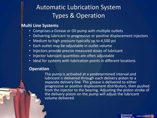 Automatic Lubrication System
            Types & Operation
Multi Line Systems
   •   Comprises a Grease or Oil pump with multiple outlets
   •   Delivering lubricant to progressive or positive displacement injectors
   •   Medium to high pressure typically up to 4,500 psi
   •   Each outlet may be adjustable in outlet volume
   •   Injectors provide precise measured doses of lubricant
   •   Injector lubricant quantities are often adjustable
   •   Ideal for systems with lubrication points in different locations
   Operation
              The pump is activated at a predetermined interval and
              lubricant is delivered through each delivery piston to a
              separate delivery line. The grease is delivered to either
              progressive or positive displacement distributors, then pushed
              from the injector to the bearing. Adjusting the piston stroke of
              the delivery piston on the pump will adjust the lubricant
              volume delivered.
 