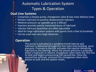 Automatic Lubrication System
               Types & Operation
Dual Line Systems
   •   Comprises a Grease pump, changeover valve & two main delivery lines
   •   Delivers lubricant to positive displacement injectors
   •   Medium pressure up typically up to 2,500 psi
   •   Injectors provide precise measured doses of lubricant
   •   Injector lubricant quantities are often adjustable
   •   Ideal for large lubrication systems with points from a few to hundreds
   •   Can be used over very large distances

   Operation
             The pump is activated at a predetermined interval and
             lubricant is delivered through the first main lines building up to
             pressure. Pressure in the line activates the injector delivering
             lubricant to the bearing. When the preset pressure is achieved
             either a hydraulic or electric changeover valve vents the first line
             to tank and begins pressurizing the second line. Once the
             second line achieves pressure the changeover valve vents
             grease to tank and the system resets.
 