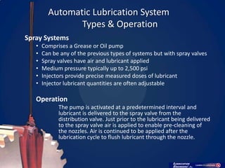 Automatic Lubrication System
                Types & Operation
Spray Systems
   •   Comprises a Grease or Oil pump
   •   Can be any of the previous types of systems but with spray valves
   •   Spray valves have air and lubricant applied
   •   Medium pressure typically up to 2,500 psi
   •   Injectors provide precise measured doses of lubricant
   •   Injector lubricant quantities are often adjustable

   Operation
             The pump is activated at a predetermined interval and
             lubricant is delivered to the spray valve from the
             distribution valve. Just prior to the lubricant being delivered
             to the spray valve air is applied to enable pre-cleaning of
             the nozzles. Air is continued to be applied after the
             lubrication cycle to flush lubricant through the nozzle.
 