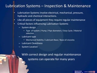 Lubrication Systems – Inspection & Maintenance
    • Lubrication Systems involve electrical, mechanical, pressure,
      hydraulic and chemical interactions.
    • Like all pieces of equipment they require regular maintenance
    • Critical factors influencing Lubrication Systems
        – System design
            • Type of System / Pump / Pipe diameters / Duty Cycle / Material
              selection
        – Lubricant type
            • Mechanical Stability / Lubricant Base / Base oil viscosity
        – Lubricant Cleanliness
        – System Location


          With correct design and regular maintenance
              systems can operate for many years
 