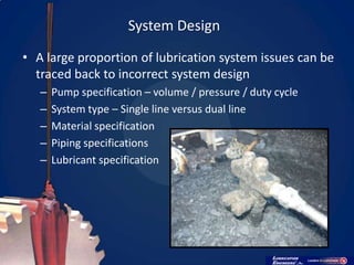 System Design
• A large proportion of lubrication system issues can be
  traced back to incorrect system design
   –   Pump specification – volume / pressure / duty cycle
   –   System type – Single line versus dual line
   –   Material specification
   –   Piping specifications
   –   Lubricant specification
 