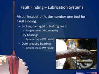 Fault Finding – Lubrication Systems

Visual Inspection is the number one tool for
fault finding:
– Broken, damaged or leaking lines
    • PM job raised (KPC example)
– Dry bearings
    • System check (PM raised)
– Over greased bearings
    • System check (PM raised)
 