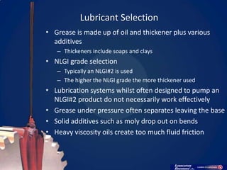 Lubricant Selection
• Grease is made up of oil and thickener plus various
  additives
   – Thickeners include soaps and clays
• NLGI grade selection
   – Typically an NLGI#2 is used
   – The higher the NLGI grade the more thickener used
• Lubrication systems whilst often designed to pump an
  NLGI#2 product do not necessarily work effectively
• Grease under pressure often separates leaving the base
• Solid additives such as moly drop out on bends
• Heavy viscosity oils create too much fluid friction
 