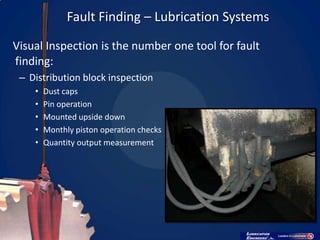 Fault Finding – Lubrication Systems

Visual Inspection is the number one tool for fault
finding:
 – Distribution block inspection
    •   Dust caps
    •   Pin operation
    •   Mounted upside down
    •   Monthly piston operation checks
    •   Quantity output measurement
 