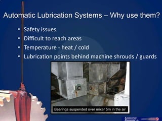 Automatic Lubrication Systems – Why use them?
    •   Safety issues
    •   Difficult to reach areas
    •   Temperature - heat / cold
    •   Lubrication points behind machine shrouds / guards




                   Bearings suspended over mixer 5m in the air
 